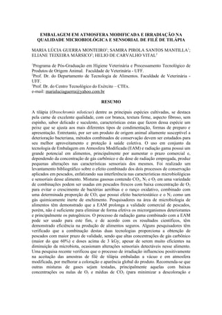 EMBALAGEM EM ATMOSFERA MODIFICADA E IRRADIAÇÃO NA
    QUALIDADE MICROBIOLÓGICA E SENSORIAL DE FILÉ DE TILÁPIA

MARIA LÚCIA GUERRA MONTEIRO1; SAMIRA PIROLA SANTOS MANTILLA1;
ELIANE TEIXEIRA MÁRSICO2; HELIO DE CARVALHO VITAL3
1
  Programa de Pós-Graduação em Higiene Veterinária e Processamento Tecnológico de
Produtos de Origem Animal. Faculdade de Veterinária - UFF.
2
  Prof. Dr. do Departamento de Tecnologia de Alimentos. Faculdade de Veterinária -
UFF.
3
  Prof. Dr. do Centro Tecnológico do Exército – CTEx.
e-mail: marialuciaguerra@yahoo.com.br

                                      RESUMO

A tilápia (Oreochromis niloticus) dentre as principais espécies cultivadas, se destaca
pela carne de excelente qualidade, com cor branca, textura firme, aspecto fibroso, sem
espinho, sabor delicado e suculento, características estas que fazem dessa espécie um
peixe que se ajusta aos mais diferentes tipos de condimentação, formas de preparo e
apresentação. Entretanto, por ser um produto de origem animal altamente susceptível a
deterioração bacteriana, métodos combinados de conservação devem ser estudados para
seu melhor aproveitamento e proteção à saúde coletiva. O uso em conjunto da
tecnologia de Embalagem em Atmosfera Modificada (EAM) e radiação gama possui um
grande potencial em alimentos, principalmente por aumentar o prazo comercial e,
dependendo da concentração de gás carbônico e da dose de radiação empregada, produz
pequenas alterações nas características sensoriais dos mesmos. Foi realizado um
levantamento bibliográfico sobre o efeito combinado dos dois processos de conservação
aplicados em pescados, enfatizando sua interferência nas características microbiológicas
e sensoriais desse alimento. Misturas gasosas contendo CO2, N2 e O2 em uma variedade
de combinações podem ser usadas em pescados frescos com baixa concentração de O2
para evitar o crescimento de bactérias aeróbias e o ranço oxidativo, combinado com
uma determinada proporção de CO2 que possui efeito bacteriostático e o N2 como um
gás quimicamente inerte de enchimento. Pesquisadores na área de microbiologia de
alimentos têm demonstrado que a EAM prolonga a validade comercial de pescados,
porém, não é suficiente para eliminar de forma efetiva os microrganismos deteriorantes
e principalmente os patogênicos. O processo de radiação gama combinado com a EAM
pode ser usado para este fim, e de acordo com os resultados científicos, têm
demonstrado eficiência na produção de alimentos seguros. Alguns pesquisadores têm
verificado que a combinação destas duas tecnologias proporciona a obtenção de
pescados com maior prazo de validade, sendo que altas concentrações de gás carbônico
(maior do que 60%) e doses acima de 3 kGy, apesar de serem muito eficientes na
diminuição da microbiota, ocasionam alterações sensoriais detectáveis nesse alimento.
Uma pesquisa recente verificou que o processo de irradiação influenciou positivamente
na aceitação das amostras de filé de tilápia embaladas a vácuo e em atmosfera
modificada, por melhorar a coloração e aparência global do produto. Recomenda-se que
outras misturas de gases sejam testadas, principalmente aquelas com baixas
concentrações ou nulas de O2 e médias de CO2 (para minimizar a descoloração e
 