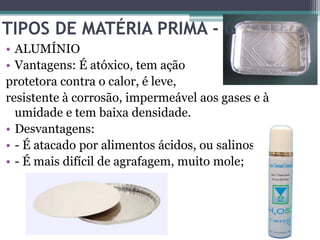 TIPOS DE MATÉRIA PRIMA - G
• ALUMÍNIO
• Vantagens: É atóxico, tem ação
protetora contra o calor, é leve,
resistente à corrosão, impermeável aos gases e à
  umidade e tem baixa densidade.
• Desvantagens:
• - É atacado por alimentos ácidos, ou salinos;
• - É mais difícil de agrafagem, muito mole;
 