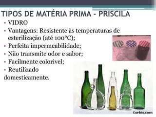 TIPOS DE MATÉRIA PRIMA - PRISCILA
• VIDRO
• Vantagens: Resistente às temperaturas de
  esterilização (até 100°C);
• Perfeita impermeabilidade;
• Não transmite odor e sabor;
• Facilmente colorivel;
• Reutilizado
domesticamente.
 