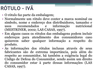 RÓTULO - IVÃ
• O rótulo faz parte da embalagem;
• Normalmente um rótulo deve conter a marca nominal ou
  símbolo, nome e endereço dos distribuidores, tamanho e
  usos     recomendados      e   informação    nutricional
  (MESTRINER, 2002; LAS CASAS, 1997).
• Em alguns casos os rótulos das embalagens podem incluir
  endereços para atendimento dos consumidores caso
  quiserem saber qualquer informação a respeito do
  produto.
• As informações dos rótulos inclusas através de seus
  fabricantes são de extrema importância, pois além do
  respeito ao consumidor, há também a exigência legal do
  Código de Defesa do Consumidor, sendo assim um direito
  do consumidor estar à parte dessas informações (LAS
  CASAS, 1997).
 