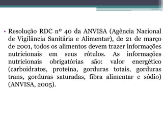 • Resolução RDC nº 40 da ANVISA (Agência Nacional
  de Vigilância Sanitária e Alimentar), de 21 de março
  de 2001, todos os alimentos devem trazer informações
  nutricionais em seus rótulos. As informações
  nutricionais obrigatórias são: valor energético
  (carboidratos, proteína, gorduras totais, gorduras
  trans, gorduras saturadas, fibra alimentar e sódio)
  (ANVISA, 2005).
 
