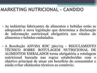 MARKETING NUTRICIONAL - CANDIDO


• As indústrias fabricantes de alimentos e bebidas estão se
  adequando à nova legislação que determina a declaração
  de informação nutricional obrigatória nos rótulos de
  alimentos e bebidas embalados.

• A Resolução ANVISA RDC 360/03 - REGULAMENTO
  TÉCNICO SOBRE ROTULAGEM NUTRICIONAL DE
  ALIMENTOS EMBALADOS torna obrigatória a rotulagem
  nutricional baseada nas regras estabelecidas com o
  objetivo principal de atuar em benefício do consumidor e
  ainda evitar obstáculos técnicos ao comércio.
 