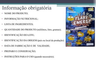 Informação obrigatória
• NOME DO PRODUTO;

• INFORMAÇÃO NUTRICIONAL;

• LISTA DE INGREDIENTES;

• QUANTIDADE DO PRODUTO (mililitros, litro, gramas);

• IDENTIFICAÇÃO DO LOTE;

• IDENTIFICAÇÃO DA ORIGEM (país ou local da produção);

• DATA DE FABRICAÇÃO E DE VALIDADE;

• PREPARO E CONSERVAÇÃO;

• INSTRUÇÕES PARA O USO (quando necessário);
 