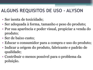 ALGUNS REQUISITOS DE USO - ALYSON
• Ser isenta de toxicidade;
• Ser adequada à forma, tamanho e peso do produto;
• Por sua aparência e poder visual, propiciar a venda do
  produto;
• Ser de baixo custo;
• Educar o consumidor para a compra e uso do produto;
• Indicar a origem do produto, fabricante e padrão de
  qualidade;
• Contribuir o menos possível para o problema da
  poluição.
 