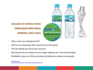 www.akatu.org.br
https://www.cocacolabrasil.com.br/imprensa/release/crystal-eco/
- 20% a menos de utilização do PET.
- 30% de sua composição feita a partir de cana-de-açúcar.
- 37% de redução do volume pós consumo.
- fato de parte de seu material ser de origem orgânica, por meio da tecnologia
PlantBottle, reduz em 20% as emissões de dióxido de carbono na produção.
REDUÇÃO DE MATÉRIA PRIMA
EMBLAGEM PARA ÁGUA
MINERAL COCA COLA
 