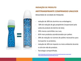 http://newtrade.com.br/inovacao-unilever-lanca-antitranspirante-comprimido/
http://www.desodorantescomprimidos.com.br/
INOVAÇÃO DE PRODUTO
ANTITRANSPIRANTE COMPRIMIDO UNILEVER
RESULTADO DE 10 ANOS DE PESQUISA
- redução de 30% de alumínio nas embalagens;
- 50% de redução de gás propelente (responsável pela
saída do produto de dentro da lata);
- 39% menos caminhões nas ruas;
- 65% mais produtos acondicionados por pallets
- 39% de redução no número de pallets necessários para
transportar os produtos;
- redução de 30% de impacto no meio ambiente durante
o ciclo de vida do produto.
- Tecnologia compartilhada.
 
