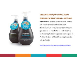 http://methodhome.com/beyond-the-bottle/ocean-plastic/
DESCONTAMINAÇÃO E RECICLAGEM
EMBLAGEM RECICLADAS – METHOD
A Method em parceria com a Envision Plastics,
um dos maiores recicladores dos EUA,
desenvolveu um novo processo de reciclagem
que é capaz de desinfectar os contaminantes
contidos no plástico recuperado das margens do
Pacífico Norte, e refabricá-lo como plástico de
alta qualidade.
 