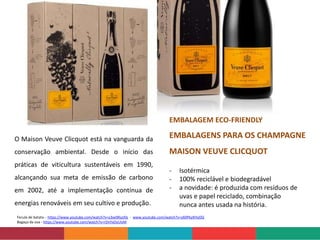 Fecula de batata - https://www.youtube.com/watch?v=y3xe9KyzI0s - www.youtube.com/watch?v=y60PkyKHyDQ
Bagaço da uva - https://www.youtube.com/watch?v=rDnYxDyUIzM
- Isotérmica
- 100% reciclável e biodegradável
- a novidade: é produzida com resíduos de
uvas e papel reciclado, combinação
nunca antes usada na história.
O Maison Veuve Clicquot está na vanguarda da
conservação ambiental. Desde o início das
práticas de viticultura sustentáveis em 1990,
alcançando sua meta de emissão de carbono
em 2002, até a implementação contínua de
energias renováveis ​​em seu cultivo e produção.
EMBALAGEM ECO-FRIENDLY
EMBALAGENS PARA OS CHAMPAGNE
MAISON VEUVE CLICQUOT
 