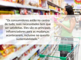“Os consumidores estão no centro
de tudo, suas necessidades tem que
ser satisfeitas. Eles são os principais
influenciadores para as mudanças
acontecerem, inclusive no quesito
sustentabilidade.”
 