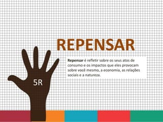 REPENSAR
Repensar é refletir sobre os seus atos de
consumo e os impactos que eles provocam
sobre você mesmo, a economia, as relações
sociais e a natureza.
5R
 