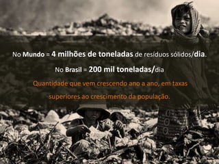 No Mundo = 4 milhões de toneladas de resíduos sólidos/dia.
No Brasil = 200 mil toneladas/dia
Quantidade que vem crescendo ano a ano, em taxas
superiores ao crescimento da população.
 