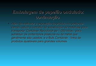 Embalagem de papelão ondulado : continuação  Além de melhorar a exposição do produto no ponto-de-venda, aplica o conceito de substituição de materiais para transporte: Container Reciclável de 1.000 litros - para substituir os contentores plásticos ou de metal que geralmente são usados; e o Bulk Container - linha de produtos ajustáveis para grandes volumes. 
