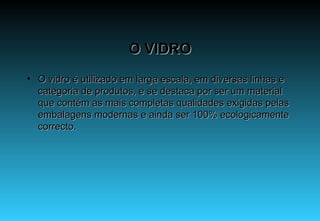 O VIDRO O vidro é utilizado em larga escala, em diversas linhas e categoria de produtos, e se destaca por ser um material que contém as mais completas qualidades exigidas pelas embalagens modernas e ainda ser 100% ecologicamente correcto. 