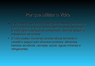 Por que utilizar o Vidro O sucesso do seu produto está directamente relacionado com o impacto visual da embalagem no ponto de venda. O vidro atrai a atenção do consumidor, além de seduzir e impulsionar as vendas. O vidro possui inúmeras características tornando-o versátil e seguro para diversos produtos: alimentos, bebidas alcoólicas, cervejas, sucos, águas minerais e refrigerantes. 