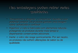 Nas embalagens podem retirar varias qualidades Transparente e elegante: o consumidor visualiza o que pretende comprar. Os produtos ganham uma imagem nobre, sofisticada e confiável. Higiénico: o vidro é fabricado com elementos naturais, protegendo os produtos durante mais tempo e dispensando conservantes adicionais. Inerte: o vidro não reage quimicamente. Por ser neutro, os produtos não sofrem alterações de sabor ou de qualidade. 