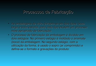 Processos de Fabricação As embalagens de vidro dividem-se em dois tipos: boca larga e boca estreita, para cada tipo existem um processo mais apropriado de fabricação. O processo de fabricação da embalagem é dividido em dois estágios. No primeiro estágio é moldado o arremate (boca) da embalagem. No segundo estágio, com a utilização da forma, é usado o sopro (ar comprimido) e define-se o formato e gravações do produto: 
