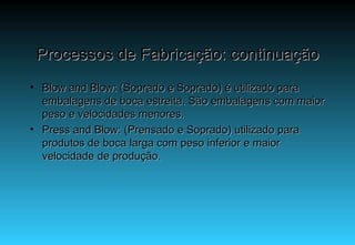 Processos de Fabricação: continuação Blow and Blow: (Soprado e Soprado) é utilizado para embalagens de boca estreita. São embalagens com maior peso e velocidades menores. Press and Blow: (Prensado e Soprado) utilizado para produtos de boca larga com peso inferior e maior velocidade de produção. 