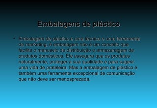 Embalagens de plástico Embalagem de plástico é uma técnica e uma ferramenta de marketing. A embalagem não é um conceito que facilita o manuseio de distribuição e armazenagem de produtos domésticos. Ele assegura que os produtos naturalmente, proteger a sua qualidade e para sugerir uma vida de prateleira. Mas a embalagem de plástico é também uma ferramenta excepcional de comunicação que não deve ser menosprezada.  