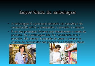 Importância da embalagem A embalagem é o principal elemento de conexão e de comunicação entre o consumidor, o produto e a marca.  É um dos principais fatores que impulsionam a venda do produto. Se a embalagem não for condizente com o produto, não chamar a atenção de quem o compra, a chance do consumidor não perceber o produto é maior. 