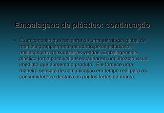 Embalagens de plástico: continuação É um conceito que faz parte de uma estratégia global de marketing amplamente estudado pelos estudiosos ansiosos para maximizar as vendas. Embalagens de plástico torna possível desencadearem um impacto visual imediato que aumenta o produto.  Ele fornece uma maneira sensata de comunicação em tempo real para os consumidores e destaca os pontos fortes da marca.   