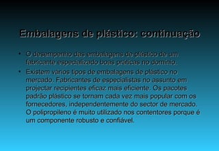 Embalagens de plástico: continuação O desempenho das embalagens de plástico de um fabricante especializado boas práticas no domínio. Existem vários tipos de embalagens de plástico no mercado. Fabricantes de especialistas no assunto em projectar recipientes eficaz mais eficiente. Os pacotes padrão plástico se tornam cada vez mais popular com os fornecedores, independentemente do sector de mercado. O polipropileno é muito utilizado nos contentores porque é um componente robusto e confiável.  