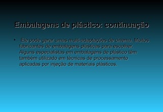 Embalagens de plástico: continuação   Ele pode gerar umas multi-adaptações de cinema. Muitos fabricantes de embalagens plásticas para escolher. Alguns especialistas em embalagens de plástico têm também utilizado em técnicas de processamento aplicadas por injeção de materiais plásticos. 