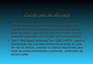 Rotulagem da etiqueta A rotulagem pode ser definida como o acto de atribuir uma característica ou uma marca distintiva. No caso concreto dos rótulos ecológicos a característica que se pretende atribuir está relacionada com o menor impacte ambiental associado a um produto, serviço ou empresa. Tipo I - Rotulagem ambiental Tipo I (ISO 14024) – prevê a minimização dos impactes ambientais ao longo do ciclo de vida do produto, estando os critérios disponíveis para todas as partes interessadas e prevendo  certificação de terceira parte; 