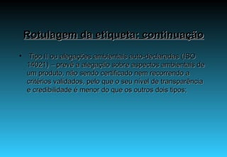 Rotulagem da etiqueta: continuação   Tipo II ou alegações ambientais auto-declaradas (ISO 14021) – prevê a alegação sobre aspectos ambientais de um produto, não sendo certificado nem recorrendo a critérios validados, pelo que o seu nível de transparência e credibilidade é menor do que os outros dois tipos; 