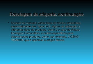 Rotulagem da etiqueta: continuação Existem no mercado vários tipos de rótulos ambientais, essencialmente dos Tipos I e II, alguns de aplicação a diferentes tipos de produtos, como é o caso do Rótulo Ecológico Comunitário, e outros específicos para determinados produtos, como, por exemplo, o OEKO-TEX®100 que é aplicável a artigos têxteis. 