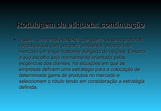 Rotulagem da etiqueta: continuação   Assim, uma empresa têxtil que queira os seus produtos reconhecidos com um cariz ambiental, encontra no mercado um leque bastante alargado de opções. Embora a sua escolha seja normalmente orientada pelas exigências dos clientes, há situações em que as empresas definem uma estratégia para a colocação de determinada gama de produtos no mercado e seleccionam o rótulo tendo em consideração a estratégia definida. 
