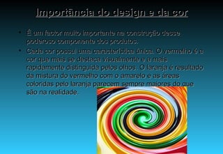 Importância do design e da cor É um factor muito importante na construção desse poderoso componente dos produtos. Cada cor possui uma característica única. O vermelho é a cor que mais se destaca visualmente e a mais rapidamente distinguida pelos olhos. O laranja é resultado da mistura do vermelho com o amarelo e as áreas coloridas pelo laranja parecem sempre maiores do que são na realidade.  