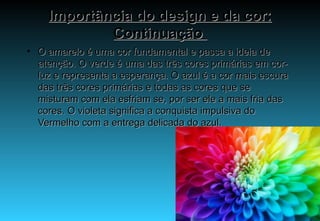 Importância do design e da cor: Continuação  O amarelo é uma cor fundamental e passa a ideia de atenção. O verde é uma das três cores primárias em cor-luz e representa a esperança. O azul é a cor mais escura das três cores primárias e todas as cores que se misturam com ela esfriam se, por ser ele a mais fria das cores. O violeta significa a conquista impulsiva do Vermelho com a entrega delicada do azul.  