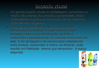 Impacto visual De grande impacto visual, as embalagens comunicam os valores das marcas dos produtos que embalam, factor determinante no processo de compra de consumidores cada vez mais exigentes. O design da embalagem passa a responder pela diferenciação do produto, criando impacto visual necessário para a sua identificação, atraindo o consumidor e estabelecendo um contacto emocional com este. O elo de ligação e de comunicação estabelecido entre produto, consumidor e marca, se eficiente, pode resultar em fidelidade  mesmo que temporária - à marca adquirida.  