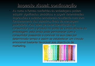Impacto visual: continuação As cores e formas conferidas às embalagens podem adquirir significados simbólicos e sugerir determinadas impressões e estados emocionais resultando num bom funcionamento dos objectivos finais da mensagem publicitária. Pois, além de haver identificação do consumidor com o produto no ponto de venda através da embalagem, esta ainda pode permanecer com o consumidor passando a conviver na sua casa por determinado tempo e assim se estabelecer um vínculo emocional bastante favorável aos objectivos de marketing. 