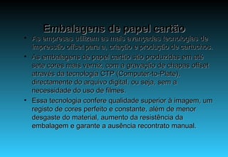 Embalagens de papel cartão As empresas utilizam as mais avançadas tecnologias de impressão offset para a, criação e produção de cartuchos. As embalagens de papel cartão são produzidas em até sete cores mais verniz, com a gravação de chapas offset através da tecnologia CTP (Computer-to-Plate), directamente do arquivo digital, ou seja, sem a necessidade do uso de filmes. Essa tecnologia confere qualidade superior à imagem, um registo de cores perfeito e constante, além de menor desgaste do material, aumento da resistência da embalagem e garante a ausência recontrato manual. 
