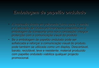 Embalagem de papelão ondulado A impressão directa em policromia (cinco cores + verniz) e a aplicação de rótulos pré-impressos possibilitaram à embalagem de transporte uma nova concepção: integrar protecção com a comunicação visual do produto. Se a embalagem de papelão ondulado pode ser sofisticada e reforçar a comunicação visual do produto, pode também se utilizada como um display. Descartável, barato, reciclável, leve e resistente, material produzido com papelão ondulado viabiliza qualquer projecto promocional. 