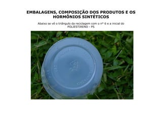 EMBALAGENS, COMPOSIÇÃO DOS PRODUTOS E OS
         HORMÔNIOS SINTÉTICOS
    Abaixo se vê o triângulo da reciclagem com o n° 6 e a inicial do
                          POLIESTIRENO - PS
 