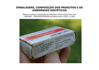 EMBALAGENS, COMPOSIÇÃO DOS PRODUTOS E OS
         HORMÔNIOS SINTÉTICOS
   Abaixo a antiga composição do sabonete contra piolho feito com
    LINDANO – ORGANOCLORADO perigoso como o DDT e o BHC
 