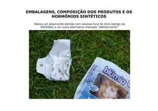 EMBALAGENS, COMPOSIÇÃO DOS PRODUTOS E OS
         HORMÔNIOS SINTÉTICOS
   Abaixo um absorvente alemão com celulose livre de cloro (perigo da
       DIOXINA) e um outra alternativa chamado “aBIOsorvente”
 