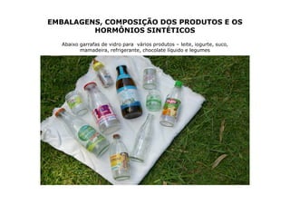 EMBALAGENS, COMPOSIÇÃO DOS PRODUTOS E OS
         HORMÔNIOS SINTÉTICOS
  Abaixo garrafas de vidro para vários produtos – leite, iogurte, suco,
         mamadeira, refrigerante, chocolate líquido e legumes
 