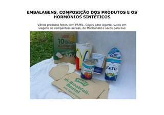 EMBALAGENS, COMPOSIÇÃO DOS PRODUTOS E OS
         HORMÔNIOS SINTÉTICOS
   Vários produtos feitos com PAPEL. Copos para iogurte, sucos em
   viagens de companhias aéreas, do MacDonald e sacos para lixo
 