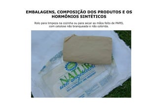 EMBALAGENS, COMPOSIÇÃO DOS PRODUTOS E OS
         HORMÔNIOS SINTÉTICOS
   Rolo para limpeza na cozinha ou para secar as mãos feito de PAPEL
               com celulose não branqueada e não colorida.
 