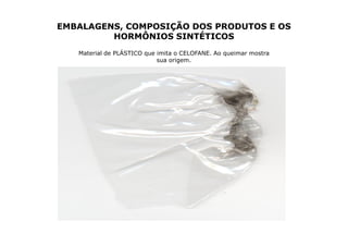 EMBALAGENS, COMPOSIÇÃO DOS PRODUTOS E OS
         HORMÔNIOS SINTÉTICOS
   Material de PLÁSTICO que imita o CELOFANE. Ao queimar mostra
                            sua origem.
 
