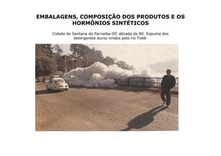 EMBALAGENS, COMPOSIÇÃO DOS PRODUTOS E OS
         HORMÔNIOS SINTÉTICOS
    Cidade de Santana do Parnaíba-SP, década de 80. Espuma dos
               detergentes duros vindos pelo rio Tietê.
 