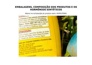 EMBALAGENS, COMPOSIÇÃO DOS PRODUTOS E OS
         HORMÔNIOS SINTÉTICOS
      Abaixo na composição do produto está o NONILFENOL
 