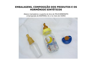 EMBALAGENS, COMPOSIÇÃO DOS PRODUTOS E OS
         HORMÔNIOS SINTÉTICOS
     Abaixo mamadeira e suporte do bico de POLICARBONATO
        (impregnada de BISFENOL A) e no meio de VIDRO
 