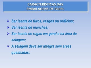  Ser isenta de furos, rasgos ou orifícios;
 Ser isenta de manchas;
 Ser isenta de rugas em geral e na área de
selagem;
 A selagem deve ser íntegra sem áreas
queimadas;
CARACTERÍSTICAS DAS
EMBALAGENS DE PAPEL
 
