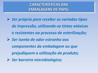  Ser própria para receber os variados tipos
de impressão, utilizando-se tintas atóxicas
e resistentes ao processo de esterilização;
 Ser isenta de odor estranho aos
componentes da embalagem ou que
prejudiquem a utilização do produto;
 Ser barreira microbiológica;
CARACTERÍSTICAS DAS
EMBALAGENS DE PAPEL
 