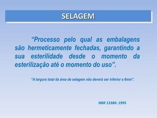 SELAGEM
“Processo pelo qual as embalagens
são hermeticamente fechadas, garantindo a
sua esterilidade desde o momento da
esterilização até o momento do uso”.
NBR 13386: 1995
“A largura total da área de selagem não deverá ser inferior a 6mm”.
 