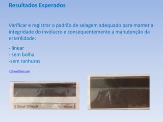Resultados Esperados
Verificar e registrar o padrão de selagem adequado para manter a
integridade do invólucro e consequentemente a manutenção da
esterilidade:
- linear
- sem bolha
-sem ranhuras
-E:PaperPlastic.mpg
 